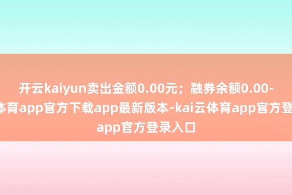 开云kaiyun卖出金额0.00元；融券余额0.00-kai云体育app官方下载app最新版本-kai云体育app官方登录入口