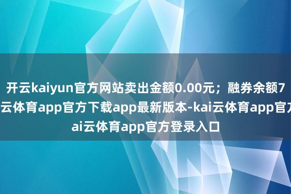 开云kaiyun官方网站卖出金额0.00元；融券余额7.89万-kai云体育app官方下载app最新版本-kai云体