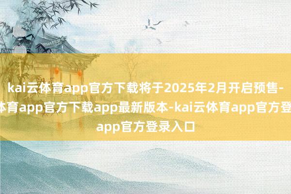 kai云体育app官方下载将于2025年2月开启预售-kai云体育app官方下载app最新版本-kai云体育app官方登录入口