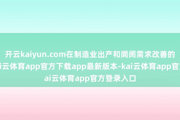 开云kaiyun.com在制造业出产和阛阓需求改善的带动下-kai云体育app官方下载app最新版本-kai云体育app官方登录入口