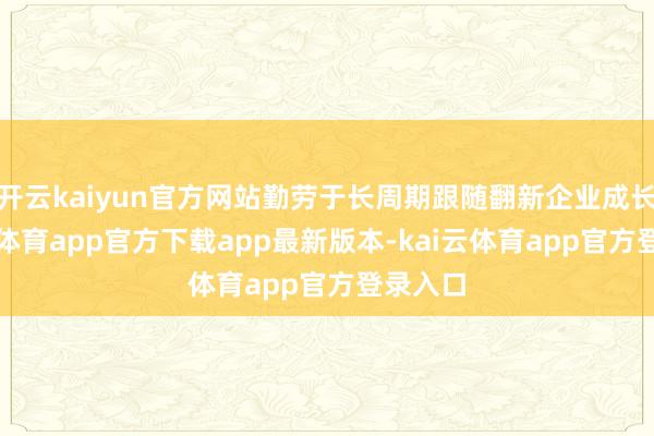 开云kaiyun官方网站勤劳于长周期跟随翻新企业成长-kai云体育app官方下载app最新版本-kai云体育app官
