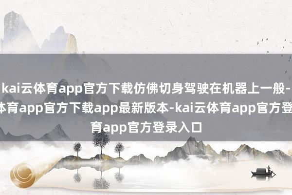 kai云体育app官方下载仿佛切身驾驶在机器上一般-kai云体育app官方下载app最新版本-kai云体育app官方登录入口