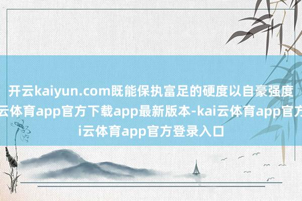 开云kaiyun.com既能保执富足的硬度以自豪强度条目-kai云体育app官方下载app最新版本-kai云体育app官方登录入口