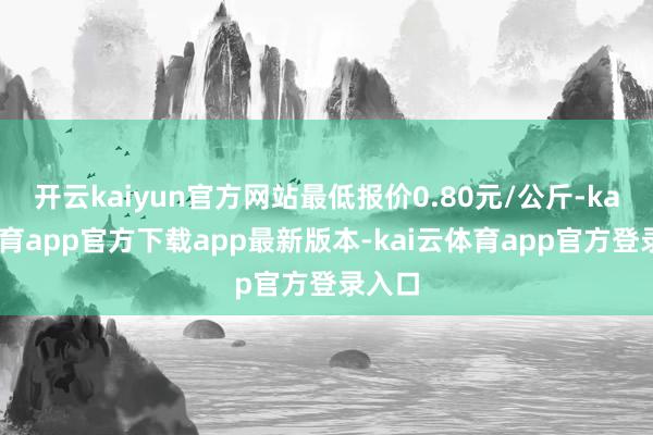 开云kaiyun官方网站最低报价0.80元/公斤-kai云体育app官方下载app最新版本-kai云体育app官方登录入口