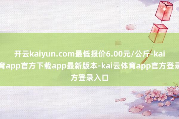 开云kaiyun.com最低报价6.00元/公斤-kai云体育app官方下载app最新版本-kai云体育app官方登录入口