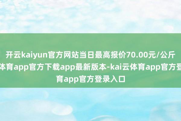 开云kaiyun官方网站当日最高报价70.00元/公斤-kai云体育app官方下载app最新版本-kai云体育app官方登录入口