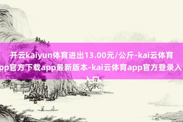 开云kaiyun体育进出13.00元/公斤-kai云体育app官方下载app最新版本-kai云体育app官方登录入口