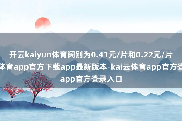 开云kaiyun体育阔别为0.41元/片和0.22元/片-kai云体育app官方下载app最新版本-kai云体育app官方登录入口