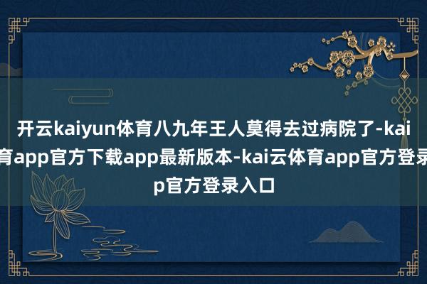 开云kaiyun体育八九年王人莫得去过病院了-kai云体育app官方下载app最新版本-kai云体育app官方登录入口