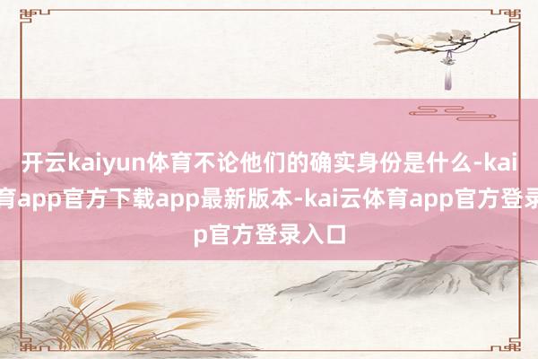 开云kaiyun体育不论他们的确实身份是什么-kai云体育app官方下载app最新版本-kai云体育app官方登录入口
