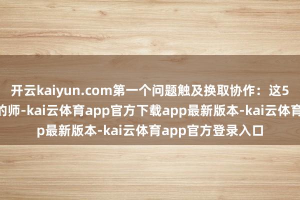 开云kaiyun.com第一个问题触及换取协作:这5个团分属3个不同的师-kai云体育app官方下载app最新版本-kai云体育app官方登录入口