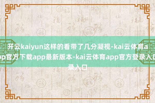 开云kaiyun这样的看带了几分凝视-kai云体育app官方下载app最新版本-kai云体育app官方登录入口