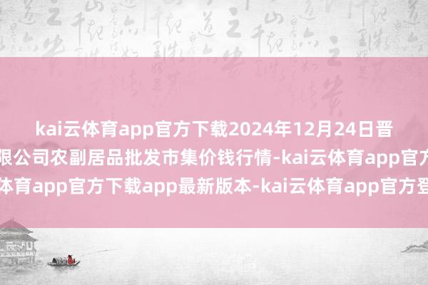 kai云体育app官方下载2024年12月24日晋城市绿盛农工商实业有限公司农副居品批发市集价钱行情-kai云体育app官方下载app最新版本-kai云体育app官方登录入口
