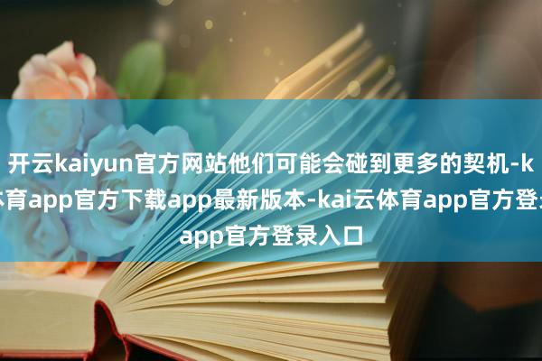 开云kaiyun官方网站他们可能会碰到更多的契机-kai云体育app官方下载app最新版本-kai云体育app官方登录入口