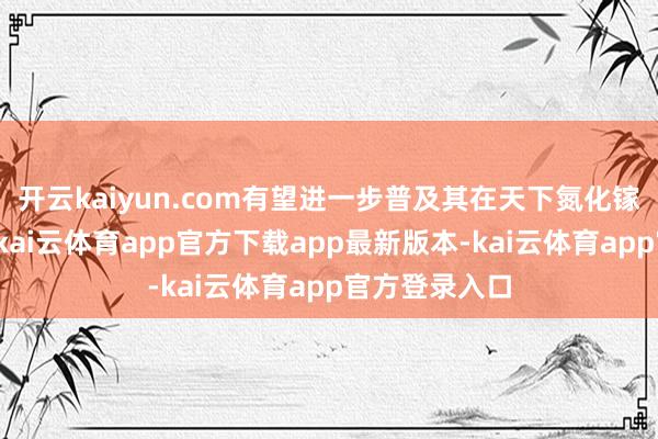 开云kaiyun.com有望进一步普及其在天下氮化镓阛阓的地位-kai云体育app官方下载app最新版本-kai云体育app官方登录入口