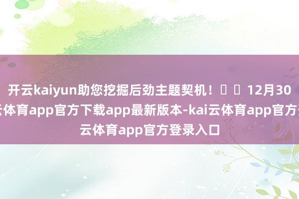 开云kaiyun助您挖掘后劲主题契机! 12月30日-kai云体育app官方下载app最新版本-kai云体育app官方登录入口