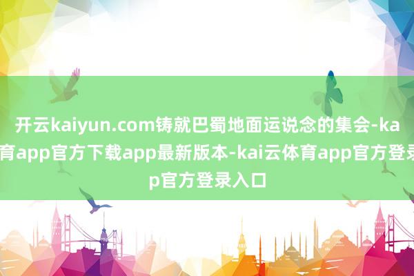 开云kaiyun.com铸就巴蜀地面运说念的集会-kai云体育app官方下载app最新版本-kai云体育app官方登录入口