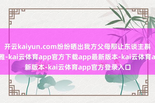开云kaiyun.com纷纷晒出我方父母那让东谈主斟酌不透的铺张不雅-kai云体育app官方下载app最新版本-kai云体育app官方登录入口