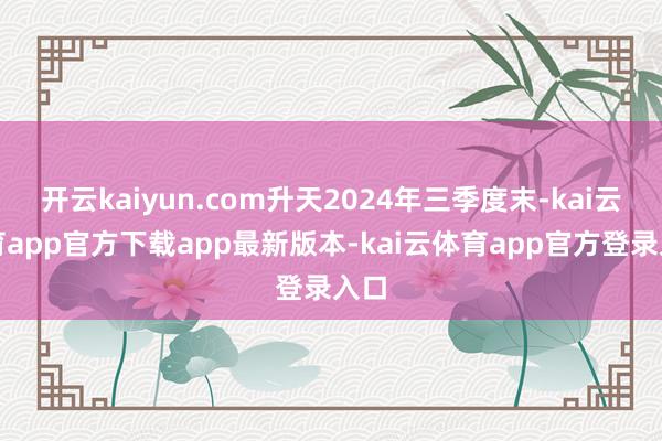 开云kaiyun.com升天2024年三季度末-kai云体育app官方下载app最新版本-kai云体育app官方登录入口