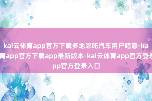 kai云体育app官方下载多地哪吒汽车用户暗意-kai云体育app官方下载app最新版本-kai云体育app官方登录入口