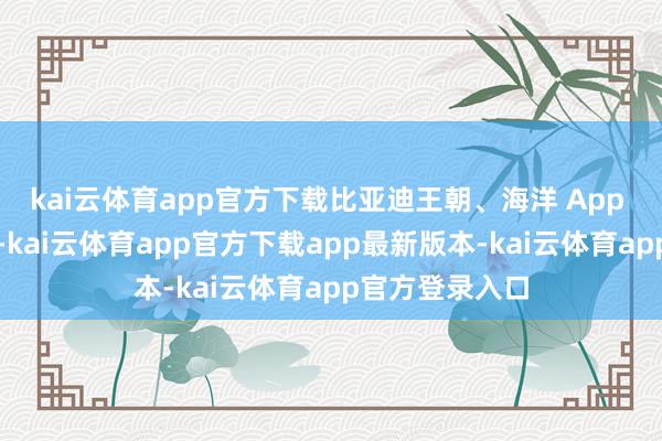 kai云体育app官方下载比亚迪王朝、海洋 App 出现网罗故障-kai云体育app官方下载app最新版本-kai云体育app官方登录入口