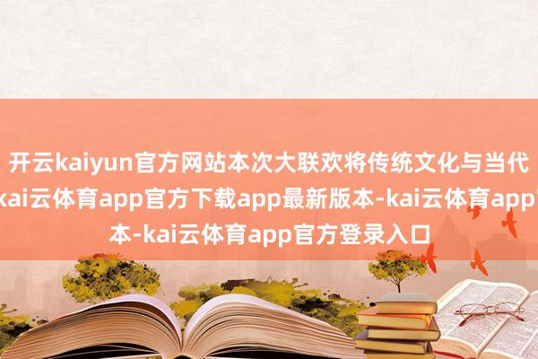 开云kaiyun官方网站本次大联欢将传统文化与当代科技相交融-kai云体育app官方下载app最新版本-kai云体育app官方登录入口