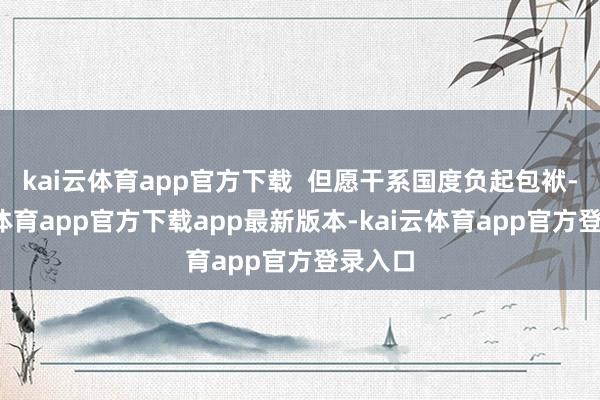 kai云体育app官方下载  但愿干系国度负起包袱-kai云体育app官方下载app最新版本-kai云体育app官方登录入口