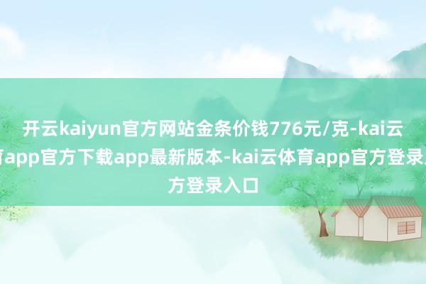 开云kaiyun官方网站金条价钱776元/克-kai云体育app官方下载app最新版本-kai云体育app官方登录入口