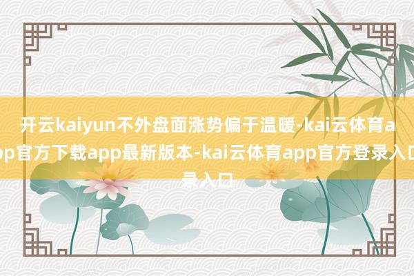 开云kaiyun不外盘面涨势偏于温暖-kai云体育app官方下载app最新版本-kai云体育app官方登录入口