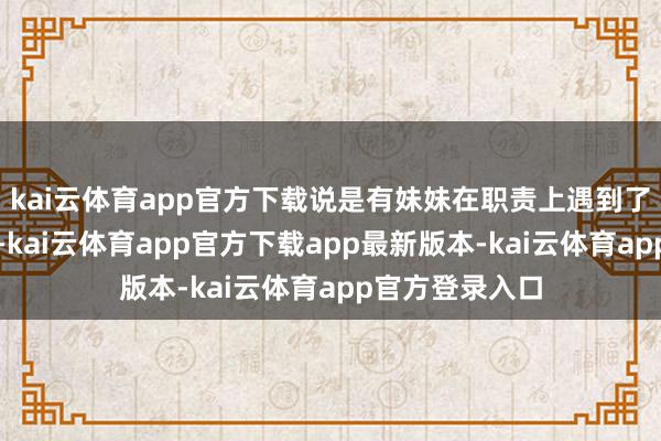 kai云体育app官方下载说是有妹妹在职责上遇到了难题找她研讨-kai云体育app官方下载app最新版本-kai云体育app官方登录入口