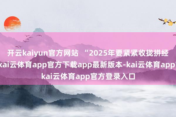 开云kaiyun官方网站 “2025年要紧紧收拢拼经济这条干线-kai云体育app官方下载app最新版本-kai云体育app官方登录入口