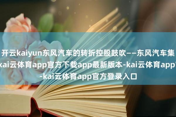开云kaiyun东风汽车的转折控股鼓吹——东风汽车集团有限公司-kai云体育app官方下载app最新版本-kai云体育app官方登录入口