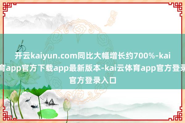 开云kaiyun.com同比大幅增长约700%-kai云体育app官方下载app最新版本-kai云体育app官方登录入口