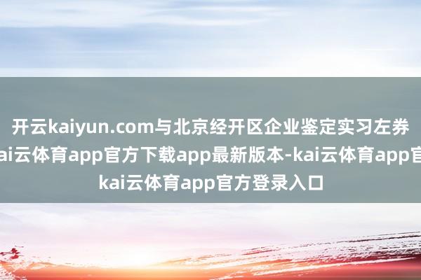 开云kaiyun.com与北京经开区企业鉴定实习左券的应届生-kai云体育app官方下载app最新版本-kai云体育app官方登录入口