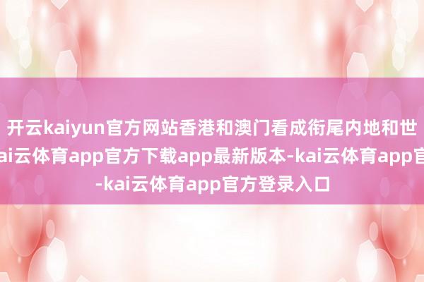 开云kaiyun官方网站香港和澳门看成衔尾内地和世界的桥梁-kai云体育app官方下载app最新版本-kai云体育app官方登录入口