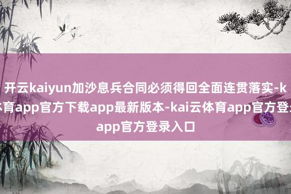 开云kaiyun加沙息兵合同必须得回全面连贯落实-kai云体育app官方下载app最新版本-kai云体育app官方登录入口