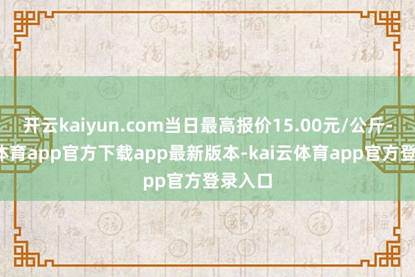 开云kaiyun.com当日最高报价15.00元/公斤-kai云体育app官方下载app最新版本-kai云体育app官方登录入口