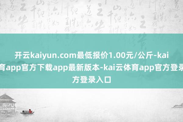 开云kaiyun.com最低报价1.00元/公斤-kai云体育app官方下载app最新版本-kai云体育app官方登录入口