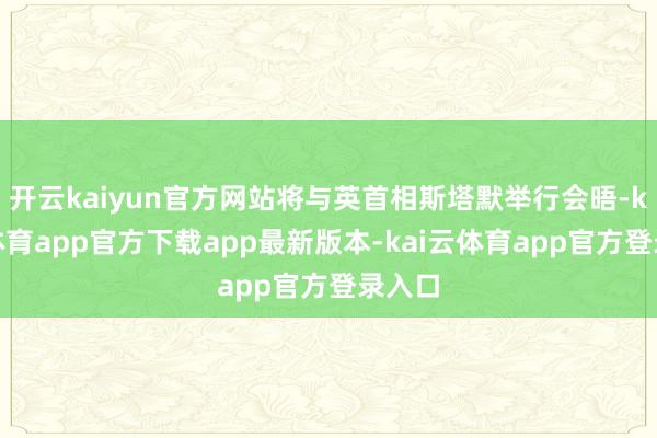开云kaiyun官方网站将与英首相斯塔默举行会晤-kai云体育app官方下载app最新版本-kai云体育app官方登录入口