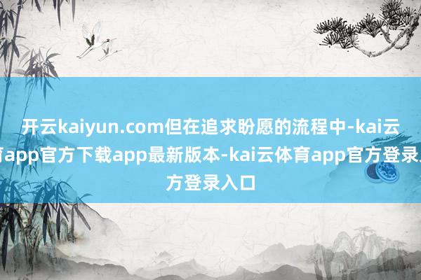 开云kaiyun.com但在追求盼愿的流程中-kai云体育app官方下载app最新版本-kai云体育app官方登录入口