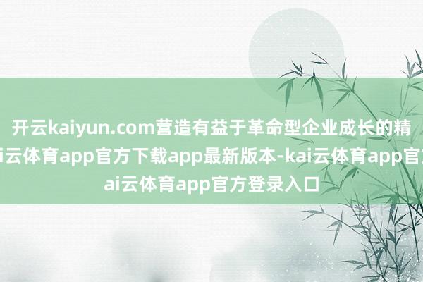 开云kaiyun.com营造有益于革命型企业成长的精良环境-kai云体育app官方下载app最新版本-kai云体育app官方登录入口