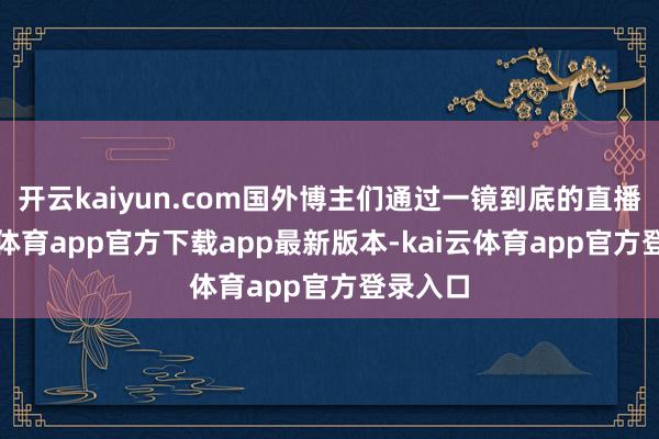 开云kaiyun.com国外博主们通过一镜到底的直播-kai云体育app官方下载app最新版本-kai云体育app官方登录入口