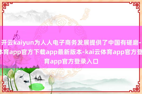 开云kaiyun为人人电子商务发展提供了中国有磋磨-kai云体育app官方下载app最新版本-kai云体育app官方登录入口