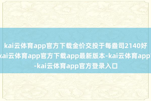 kai云体育app官方下载金价交投于每盎司2140好意思元支配-kai云体育app官方下载app最新版本-kai云体育app官方登录入口