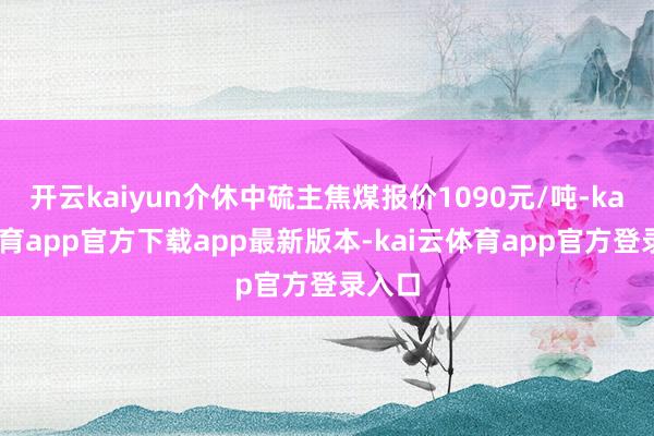 开云kaiyun介休中硫主焦煤报价1090元/吨-kai云体育app官方下载app最新版本-kai云体育app官方登录入口