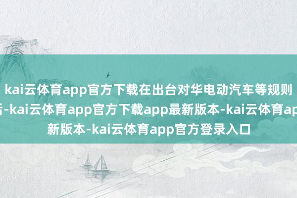 kai云体育app官方下载在出台对华电动汽车等规则圭表仅半个月后-kai云体育app官方下载app最新版本-kai云体育app官方登录入口
