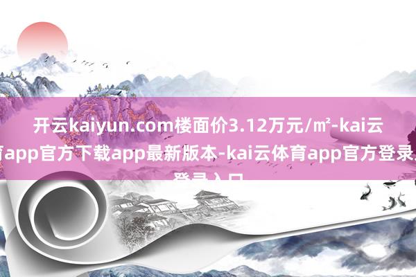 开云kaiyun.com楼面价3.12万元/㎡-kai云体育app官方下载app最新版本-kai云体育app官方登录入口