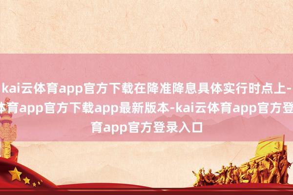 kai云体育app官方下载在降准降息具体实行时点上-kai云体育app官方下载app最新版本-kai云体育app官方登录入口