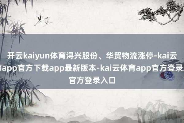 开云kaiyun体育浔兴股份、华贸物流涨停-kai云体育app官方下载app最新版本-kai云体育app官方登录入口