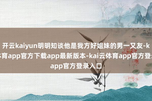 开云kaiyun明明知谈他是我方好姐妹的男一又友-kai云体育app官方下载app最新版本-kai云体育app官方登